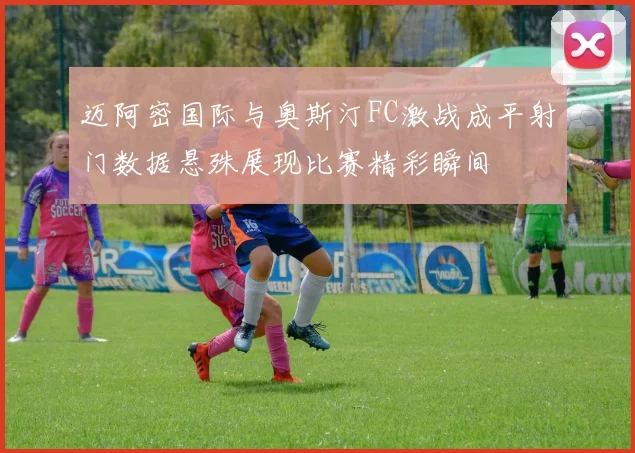 迈阿密国际与奥斯汀FC激战成平射门数据悬殊展现比赛精彩瞬间