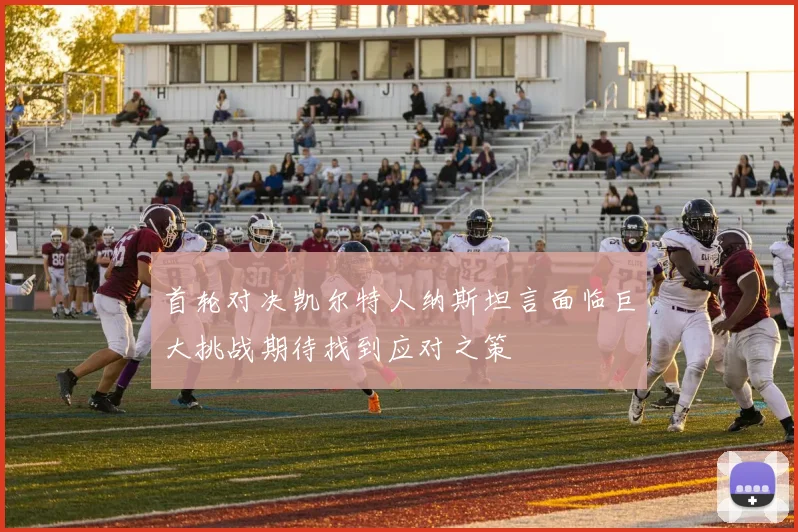 首轮对决凯尔特人纳斯坦言面临巨大挑战期待找到应对之策