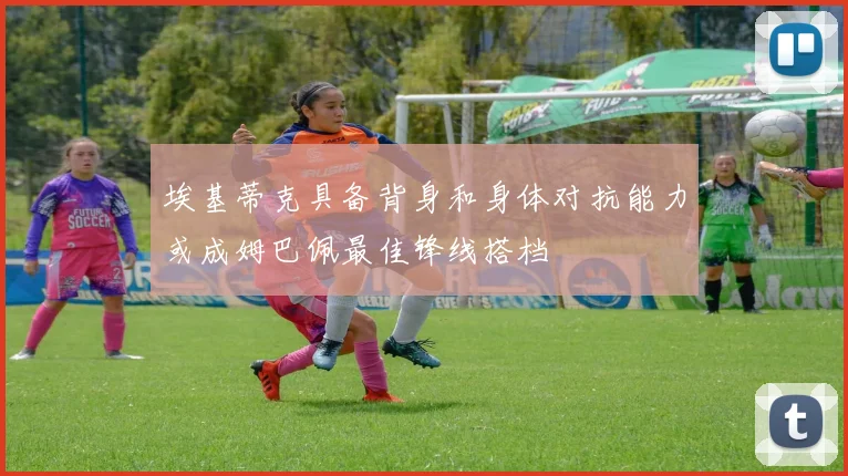 埃基蒂克具备背身和身体对抗能力或成姆巴佩最佳锋线搭档