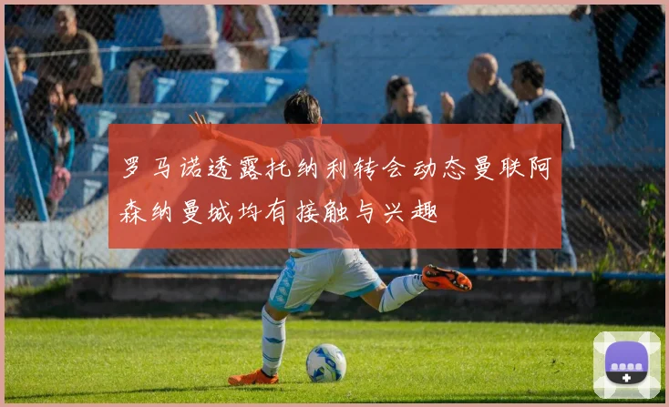 罗马诺透露托纳利转会动态曼联阿森纳曼城均有接触与兴趣
