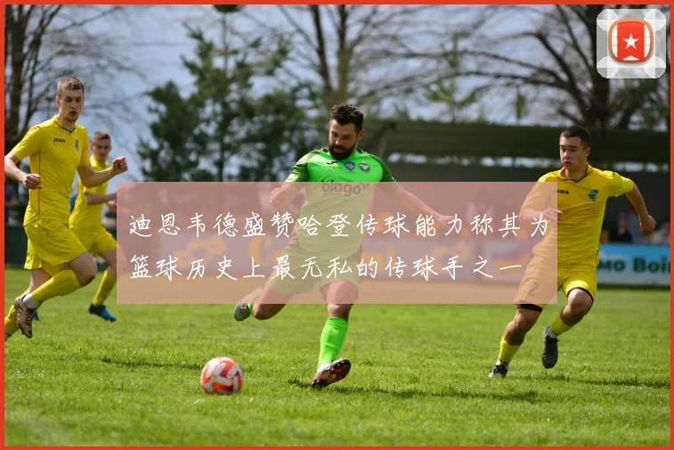 迪恩韦德盛赞哈登传球能力称其为篮球历史上最无私的传球手之一