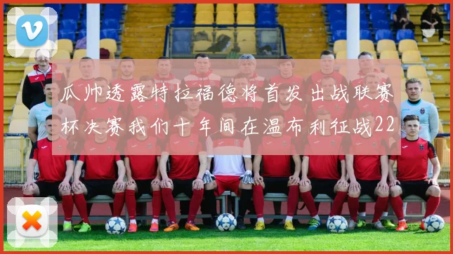 瓜帅透露特拉福德将首发出战联赛杯决赛我们十年间在温布利征战22次