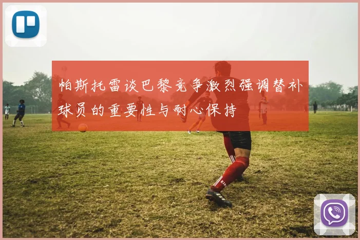 帕斯托雷谈巴黎竞争激烈强调替补球员的重要性与耐心保持