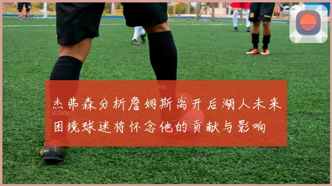 杰弗森分析詹姆斯离开后湖人未来困境球迷将怀念他的贡献与影响