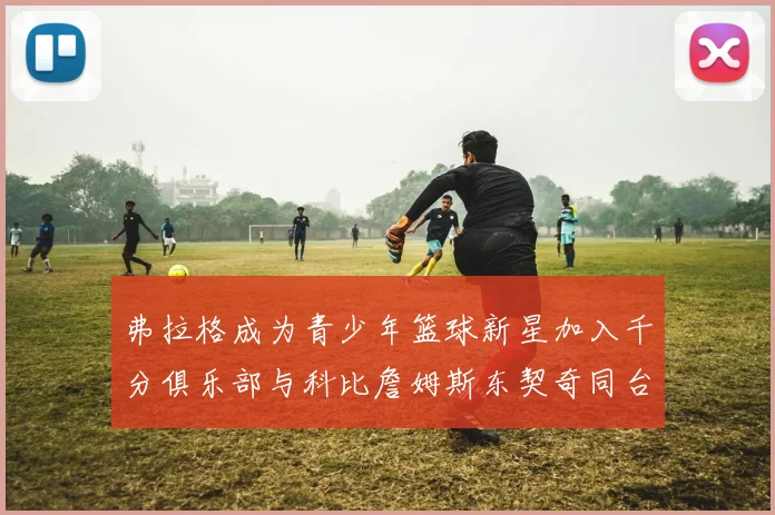 弗拉格成为青少年篮球新星加入千分俱乐部与科比詹姆斯东契奇同台竞技