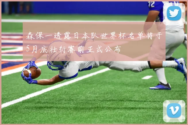 森保一透露日本队世界杯名单将于5月底壮行赛前正式公布
