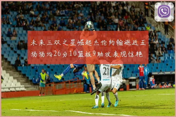 未来三双之星崛起杰伦约翰逊近五场场均26分10篮板9助攻表现惊艳
