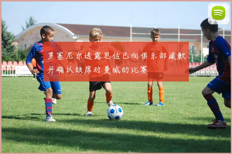 罗塞尼尔透露恩佐已向俱乐部道歉并确认缺席对曼城的比赛