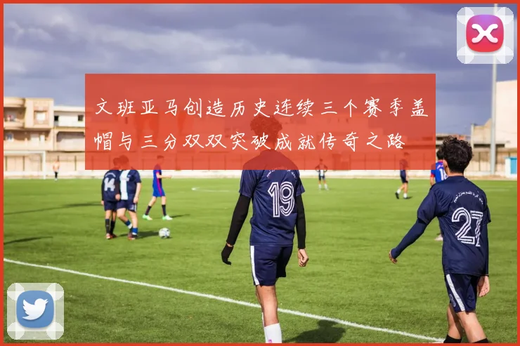 文班亚马创造历史连续三个赛季盖帽与三分双双突破成就传奇之路