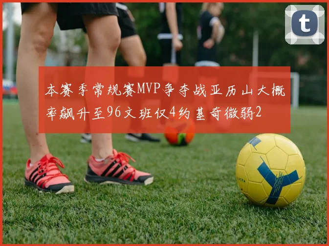 本赛季常规赛MVP争夺战亚历山大概率飙升至96文班仅4约基奇微弱2